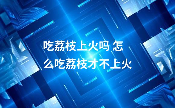 吃荔枝上火吗 怎么吃荔枝才不上火